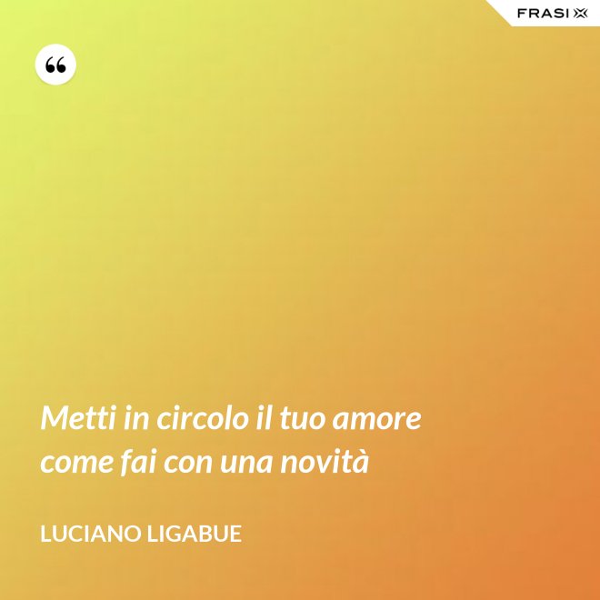 Metti in circolo il tuo amore come fai con una novità - Luciano Ligabue