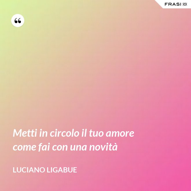 Metti in circolo il tuo amore come fai con una novità - Luciano Ligabue