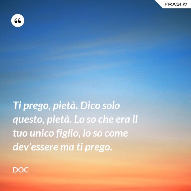 Ti prego, pietà. Dico solo questo, pietà. Lo so che era il tuo unico figlio, lo so come dev’essere ma ti prego. - Doc