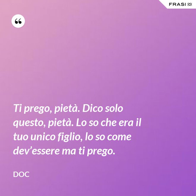 Ti prego, pietà. Dico solo questo, pietà. Lo so che era il tuo unico figlio, lo so come dev’essere ma ti prego. - Doc