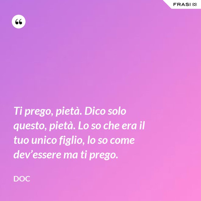 Ti prego, pietà. Dico solo questo, pietà. Lo so che era il tuo unico figlio, lo so come dev’essere ma ti prego. - Doc
