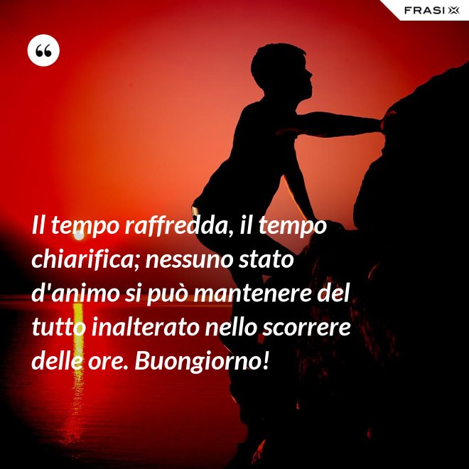 Il tempo raffredda, il tempo chiarifica; nessuno stato d'animo si può mantenere del tutto inalterato nello scorrere delle ore. Buongiorno! - Anonimo