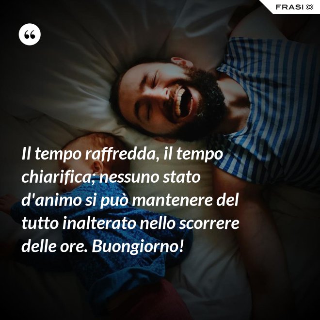 Il tempo raffredda, il tempo chiarifica; nessuno stato d'animo si può mantenere del tutto inalterato nello scorrere delle ore. Buongiorno! - Anonimo