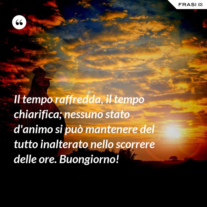 Il tempo raffredda, il tempo chiarifica; nessuno stato d'animo si può mantenere del tutto inalterato nello scorrere delle ore. Buongiorno! - Anonimo