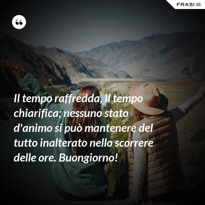 Il tempo raffredda, il tempo chiarifica; nessuno stato d'animo si può mantenere del tutto inalterato nello scorrere delle ore. Buongiorno! - Anonimo