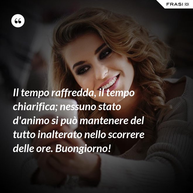 Il tempo raffredda, il tempo chiarifica; nessuno stato d'animo si può mantenere del tutto inalterato nello scorrere delle ore. Buongiorno! - Anonimo