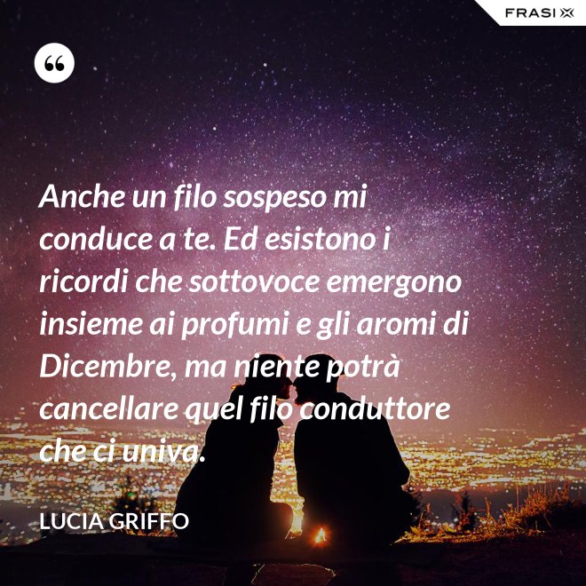 Anche un filo sospeso mi conduce a te. Ed esistono i ricordi che sottovoce emergono insieme ai profumi e gli aromi di Dicembre, ma niente potrà cancellare quel filo conduttore che ci univa. - Lucia Griffo