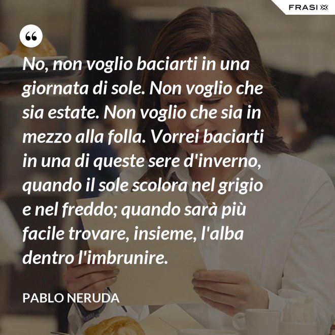 No, non voglio baciarti in una giornata di sole. Non voglio che sia estate. Non voglio che sia in mezzo alla folla. Vorrei baciarti in una di queste sere d'inverno, quando il sole scolora nel grigio e nel freddo; quando sarà più  facile trovare, insieme, l'alba dentro l'imbrunire. - Pablo Neruda