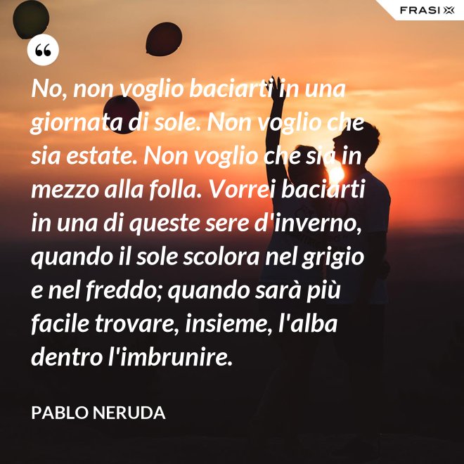 No, non voglio baciarti in una giornata di sole. Non voglio che sia estate. Non voglio che sia in mezzo alla folla. Vorrei baciarti in una di queste sere d'inverno, quando il sole scolora nel grigio e nel freddo; quando sarà più  facile trovare, insieme, l'alba dentro l'imbrunire. - Pablo Neruda
