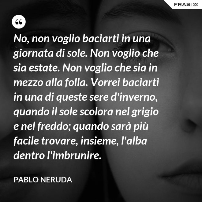 No, non voglio baciarti in una giornata di sole. Non voglio che sia estate. Non voglio che sia in mezzo alla folla. Vorrei baciarti in una di queste sere d'inverno, quando il sole scolora nel grigio e nel freddo; quando sarà più  facile trovare, insieme, l'alba dentro l'imbrunire. - Pablo Neruda