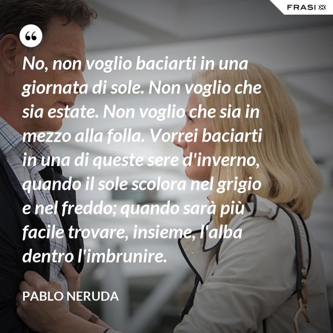 No, non voglio baciarti in una giornata di sole. Non voglio che sia estate. Non voglio che sia in mezzo alla folla. Vorrei baciarti in una di queste sere d'inverno, quando il sole scolora nel grigio e nel freddo; quando sarà più  facile trovare, insieme, l'alba dentro l'imbrunire. - Pablo Neruda
