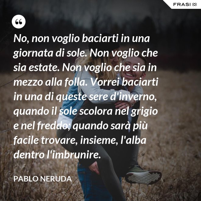 No, non voglio baciarti in una giornata di sole. Non voglio che sia estate. Non voglio che sia in mezzo alla folla. Vorrei baciarti in una di queste sere d'inverno, quando il sole scolora nel grigio e nel freddo; quando sarà più  facile trovare, insieme, l'alba dentro l'imbrunire. - Pablo Neruda