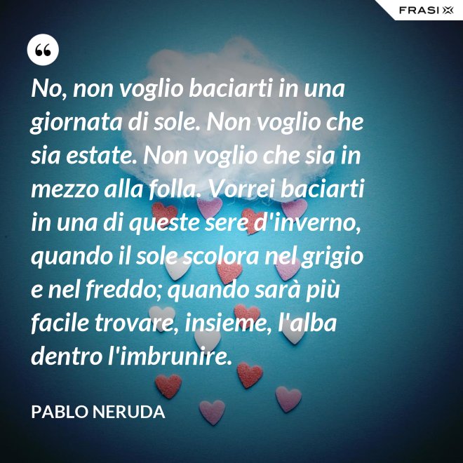 No, non voglio baciarti in una giornata di sole. Non voglio che sia estate. Non voglio che sia in mezzo alla folla. Vorrei baciarti in una di queste sere d'inverno, quando il sole scolora nel grigio e nel freddo; quando sarà più  facile trovare, insieme, l'alba dentro l'imbrunire. - Pablo Neruda