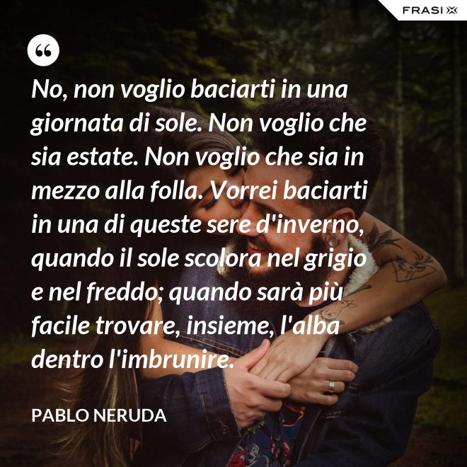 No, non voglio baciarti in una giornata di sole. Non voglio che sia estate. Non voglio che sia in mezzo alla folla. Vorrei baciarti in una di queste sere d'inverno, quando il sole scolora nel grigio e nel freddo; quando sarà più  facile trovare, insieme, l'alba dentro l'imbrunire. - Pablo Neruda