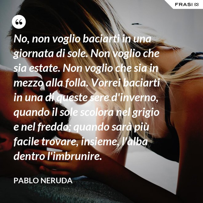 No, non voglio baciarti in una giornata di sole. Non voglio che sia estate. Non voglio che sia in mezzo alla folla. Vorrei baciarti in una di queste sere d'inverno, quando il sole scolora nel grigio e nel freddo; quando sarà più  facile trovare, insieme, l'alba dentro l'imbrunire. - Pablo Neruda