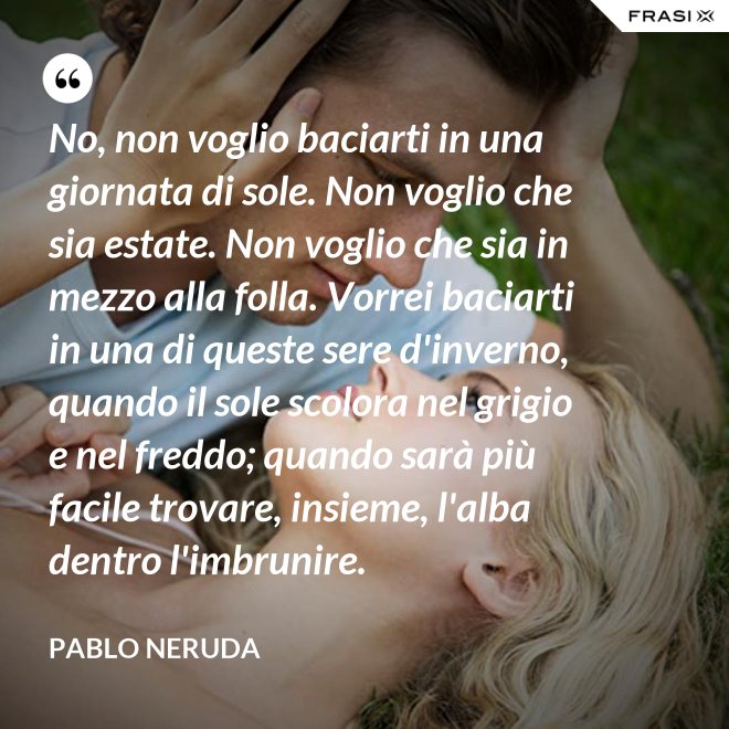 No, non voglio baciarti in una giornata di sole. Non voglio che sia estate. Non voglio che sia in mezzo alla folla. Vorrei baciarti in una di queste sere d'inverno, quando il sole scolora nel grigio e nel freddo; quando sarà più  facile trovare, insieme, l'alba dentro l'imbrunire. - Pablo Neruda