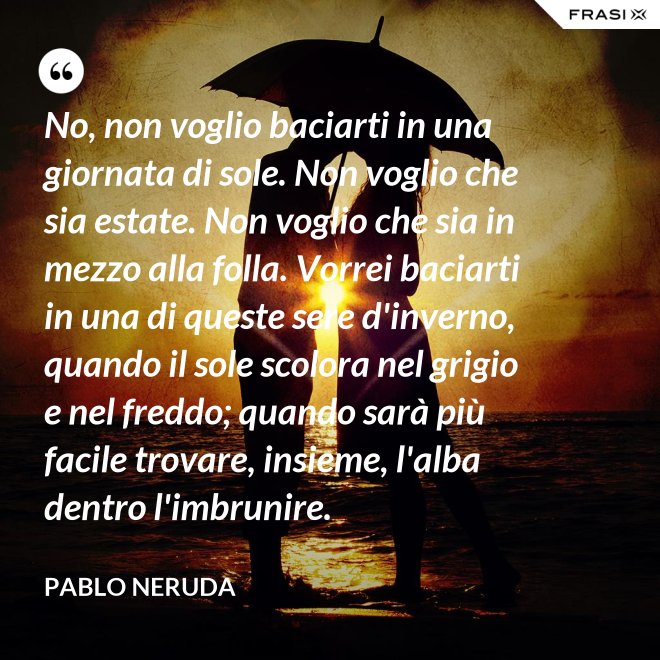 No, non voglio baciarti in una giornata di sole. Non voglio che sia estate. Non voglio che sia in mezzo alla folla. Vorrei baciarti in una di queste sere d'inverno, quando il sole scolora nel grigio e nel freddo; quando sarà più  facile trovare, insieme, l'alba dentro l'imbrunire. - Pablo Neruda
