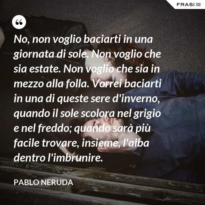 No, non voglio baciarti in una giornata di sole. Non voglio che sia estate. Non voglio che sia in mezzo alla folla. Vorrei baciarti in una di queste sere d'inverno, quando il sole scolora nel grigio e nel freddo; quando sarà più  facile trovare, insieme, l'alba dentro l'imbrunire. - Pablo Neruda