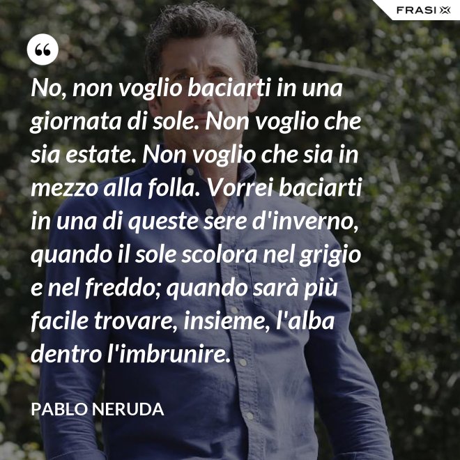 No, non voglio baciarti in una giornata di sole. Non voglio che sia estate. Non voglio che sia in mezzo alla folla. Vorrei baciarti in una di queste sere d'inverno, quando il sole scolora nel grigio e nel freddo; quando sarà più  facile trovare, insieme, l'alba dentro l'imbrunire. - Pablo Neruda