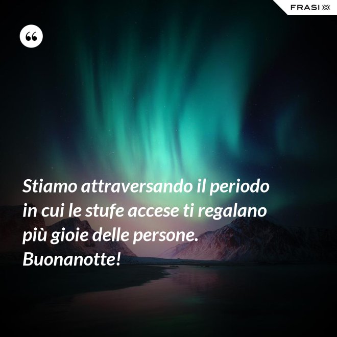 Stiamo attraversando il periodo in cui le stufe accese ti regalano più gioie delle persone. Buonanotte! - Anonimo