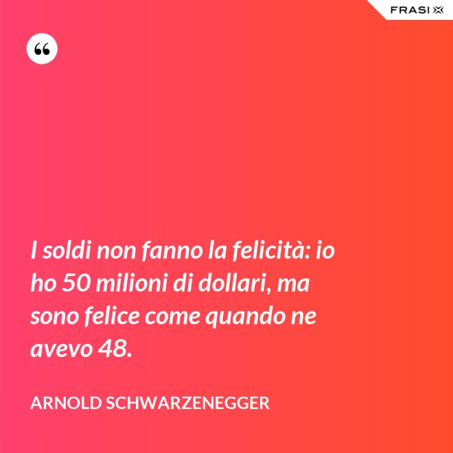 I soldi non fanno la felicità: io ho 50 milioni di dollari, ma sono felice come quando ne avevo 48. - Arnold Schwarzenegger
