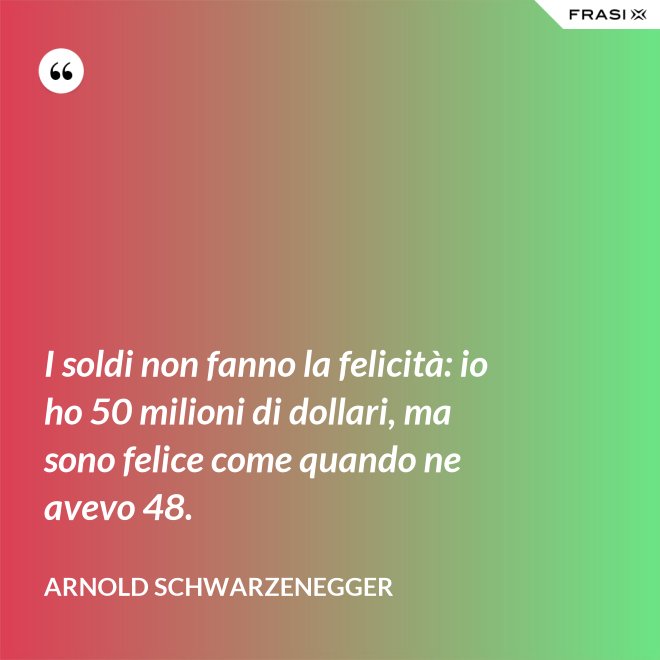 I soldi non fanno la felicità: io ho 50 milioni di dollari, ma sono felice come quando ne avevo 48. - Arnold Schwarzenegger