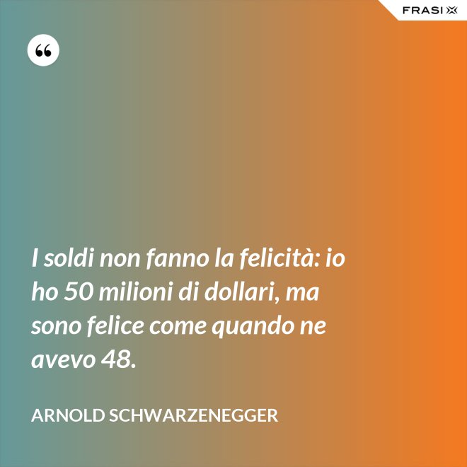 I soldi non fanno la felicità: io ho 50 milioni di dollari, ma sono felice come quando ne avevo 48. - Arnold Schwarzenegger