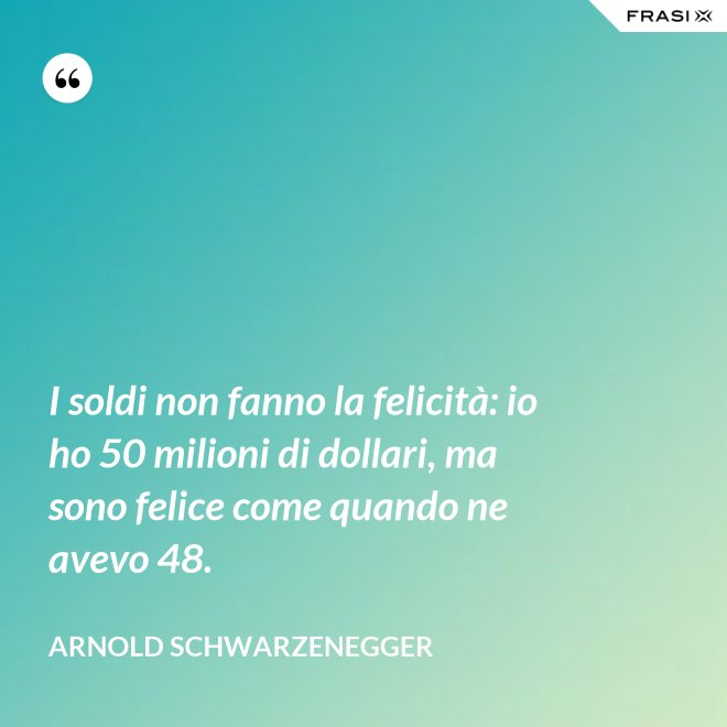 I soldi non fanno la felicità: io ho 50 milioni di dollari, ma sono felice come quando ne avevo 48. - Arnold Schwarzenegger
