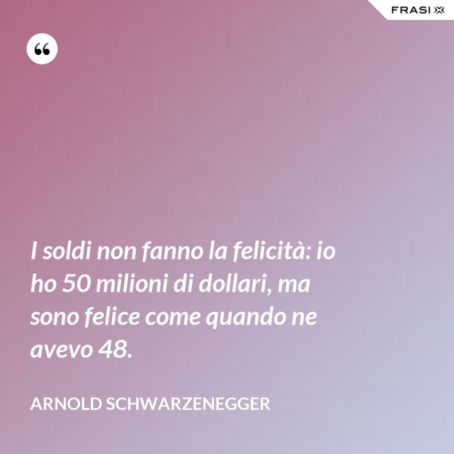I soldi non fanno la felicità: io ho 50 milioni di dollari, ma sono felice come quando ne avevo 48. - Arnold Schwarzenegger