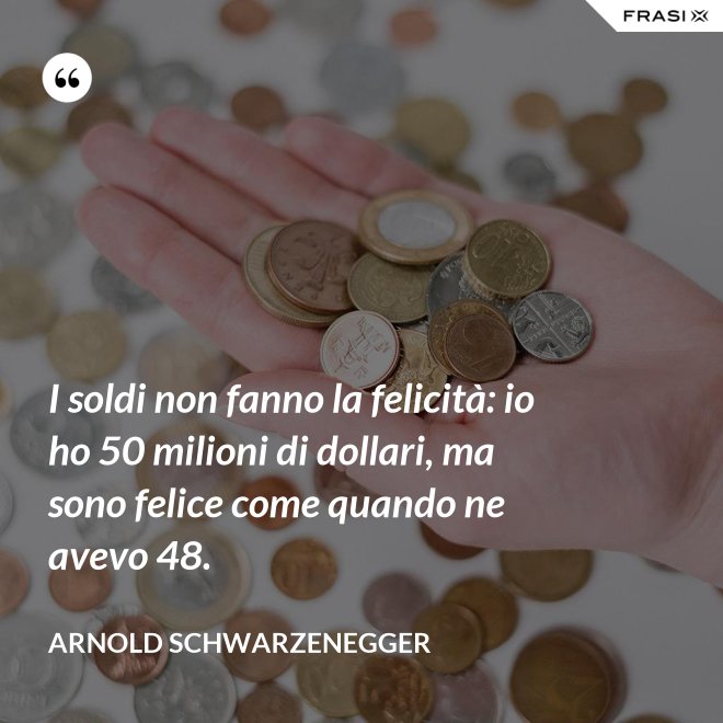 I soldi non fanno la felicità: io ho 50 milioni di dollari, ma sono felice come quando ne avevo 48. - Arnold Schwarzenegger