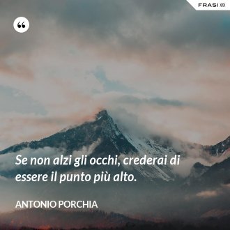 Se non alzi gli occhi, crederai di essere il punto più alto. - Antonio Porchia
