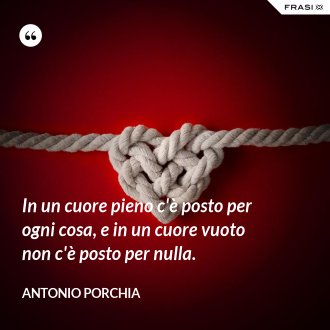 In un cuore pieno c'è posto per ogni cosa, e in un cuore vuoto non c'è posto per nulla. - Antonio Porchia