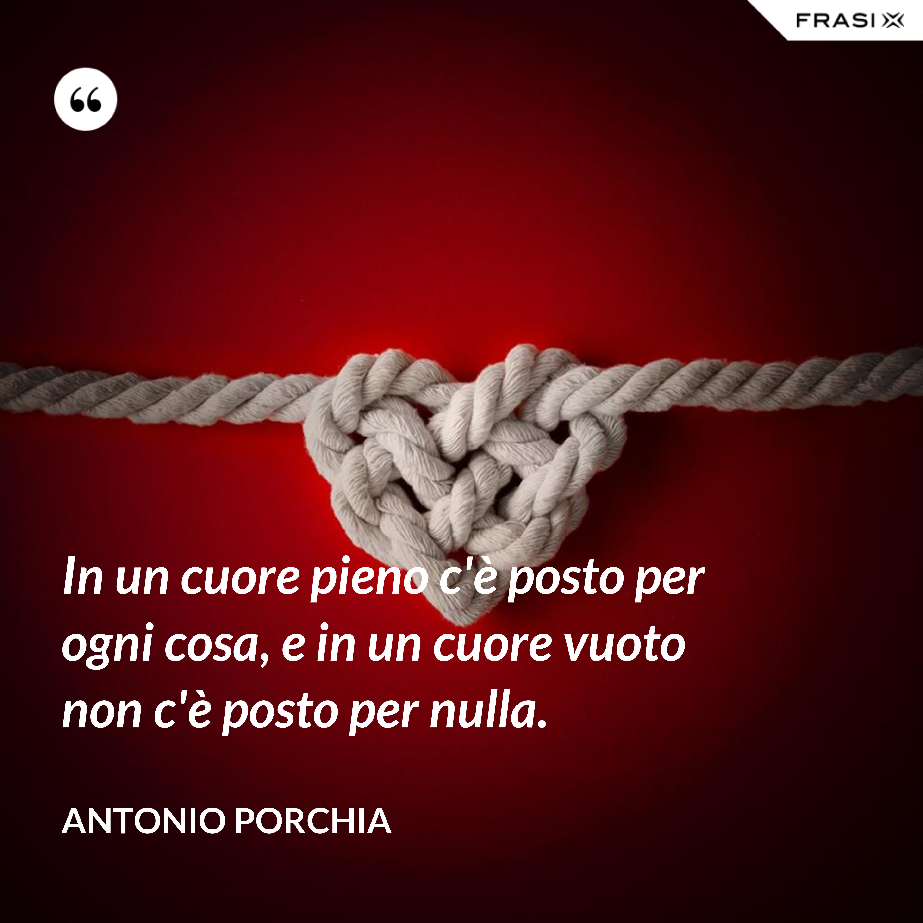 In un cuore pieno c'è posto per ogni cosa, e in un cuore vuoto non c'è posto per nulla. - Antonio Porchia