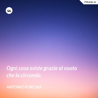 Ogni cosa esiste grazie al vuoto che la circonda. - Antonio Porchia