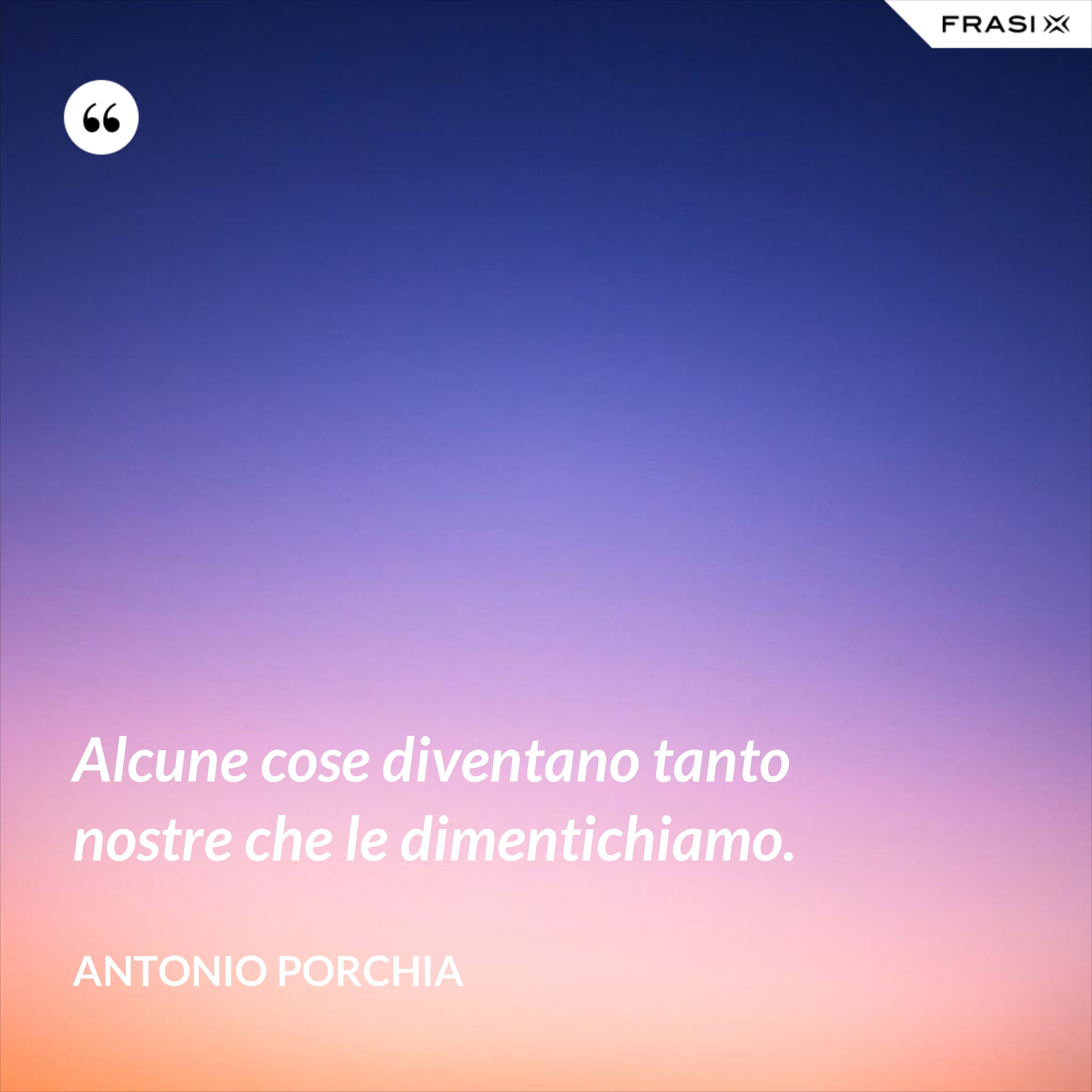Alcune cose diventano tanto nostre che le dimentichiamo. - Antonio Porchia