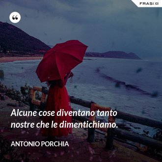 Alcune cose diventano tanto nostre che le dimentichiamo. - Antonio Porchia