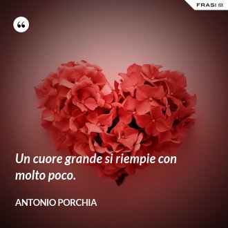 Un cuore grande si riempie con molto poco. - Antonio Porchia
