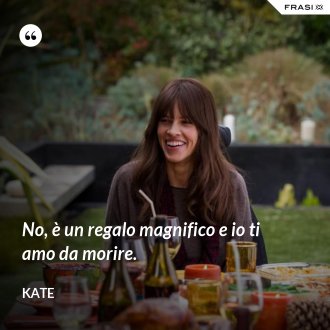 No, è un regalo magnifico e io ti amo da morire. - Kate