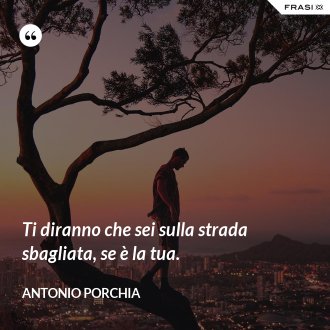 Ti diranno che sei sulla strada sbagliata, se è la tua. - Antonio Porchia