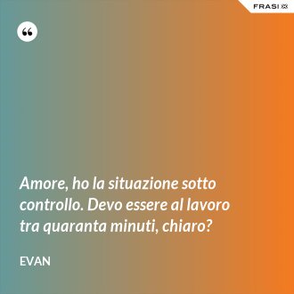 Amore, ho la situazione sotto controllo. Devo essere al lavoro tra quaranta minuti, chiaro? - Evan