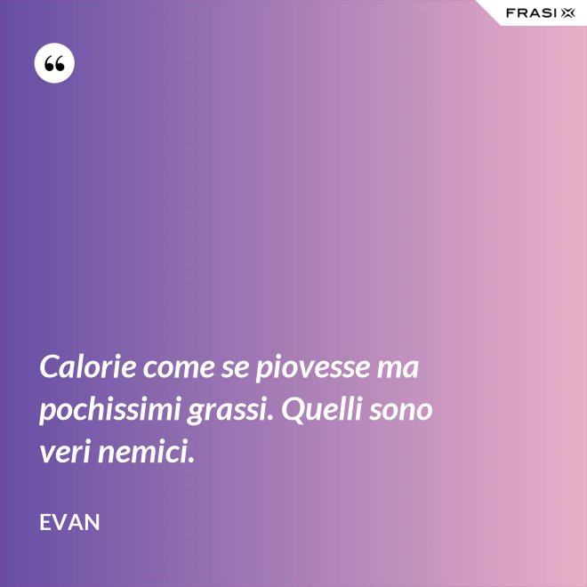 Calorie come se piovesse ma pochissimi grassi. Quelli sono veri nemici. - Evan