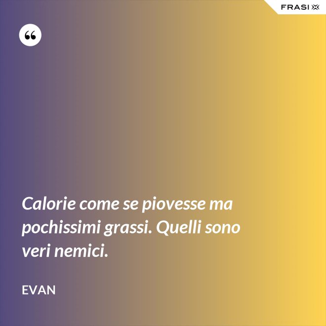 Calorie come se piovesse ma pochissimi grassi. Quelli sono veri nemici. - Evan