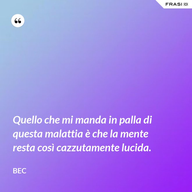 Quello che mi manda in palla di questa malattia è che la mente resta così cazzutamente lucida. - Bec
