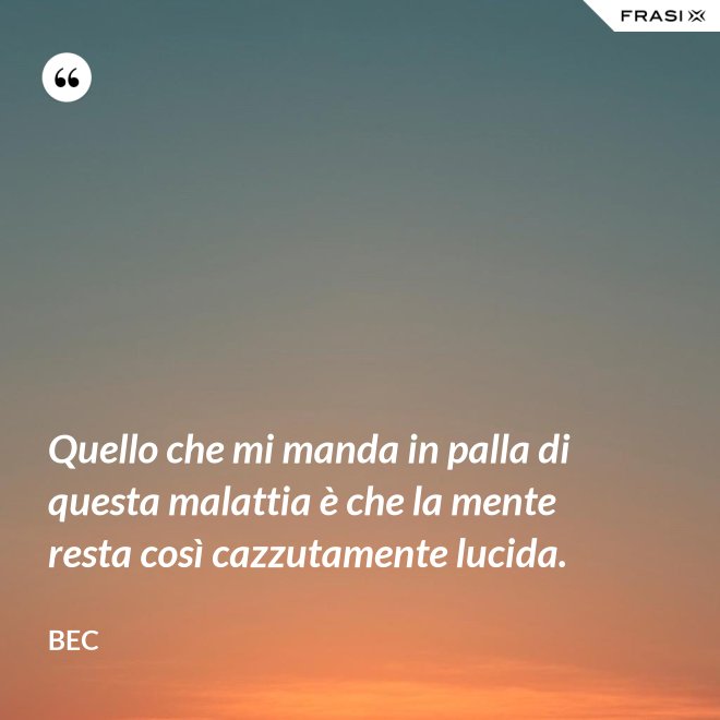 Quello che mi manda in palla di questa malattia è che la mente resta così cazzutamente lucida. - Bec