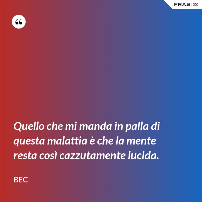Quello che mi manda in palla di questa malattia è che la mente resta così cazzutamente lucida. - Bec