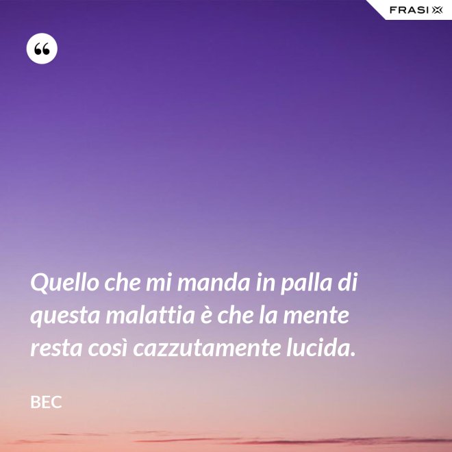 Quello che mi manda in palla di questa malattia è che la mente resta così cazzutamente lucida. - Bec