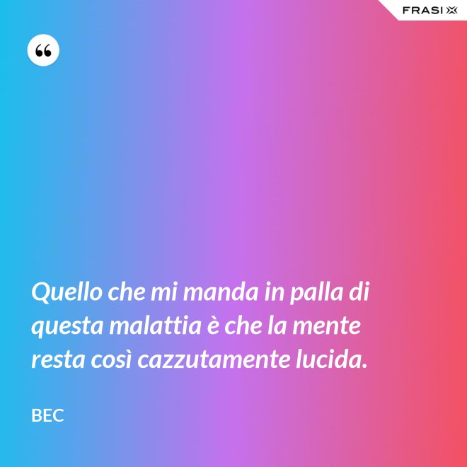 Quello che mi manda in palla di questa malattia è che la mente resta così cazzutamente lucida. - Bec