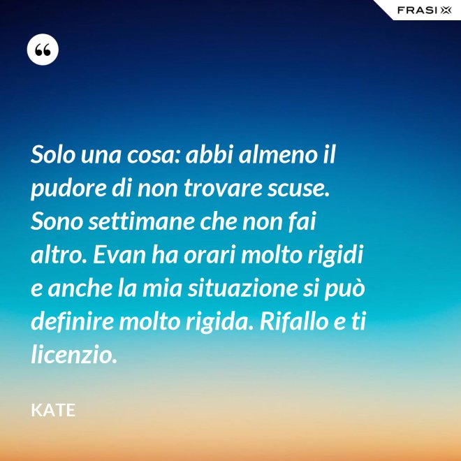 Solo una cosa: abbi almeno il pudore di non trovare scuse. Sono settimane che non fai altro. Evan ha orari molto rigidi e anche la mia situazione si può definire molto rigida. Rifallo e ti licenzio. - Kate
