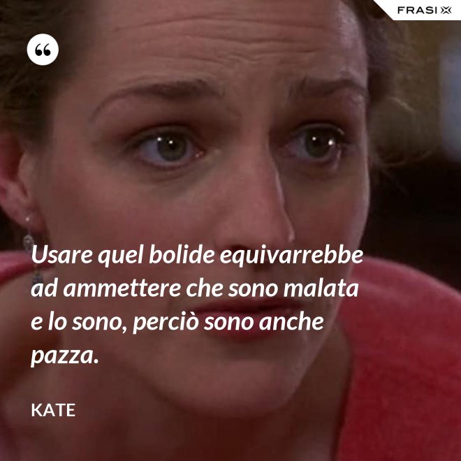 Usare quel bolide equivarrebbe ad ammettere che sono malata e lo sono, perciò sono anche pazza. - Kate