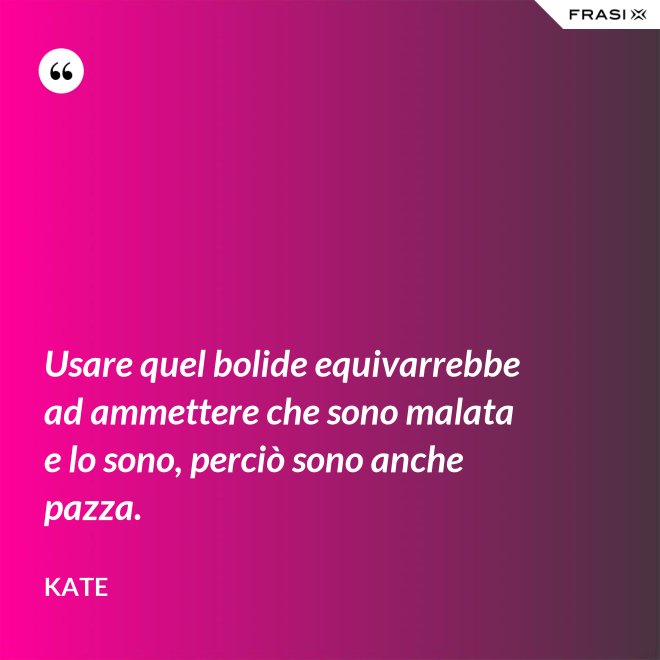 Usare quel bolide equivarrebbe ad ammettere che sono malata e lo sono, perciò sono anche pazza. - Kate